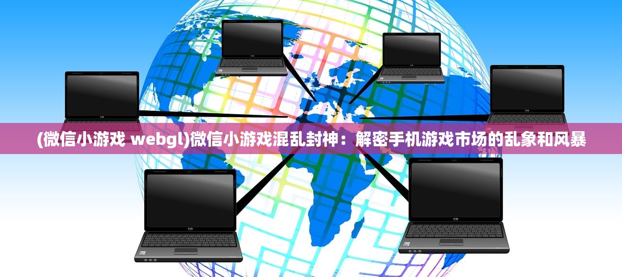(微信小游戏 webgl)微信小游戏混乱封神：解密手机游戏市场的乱象和风暴