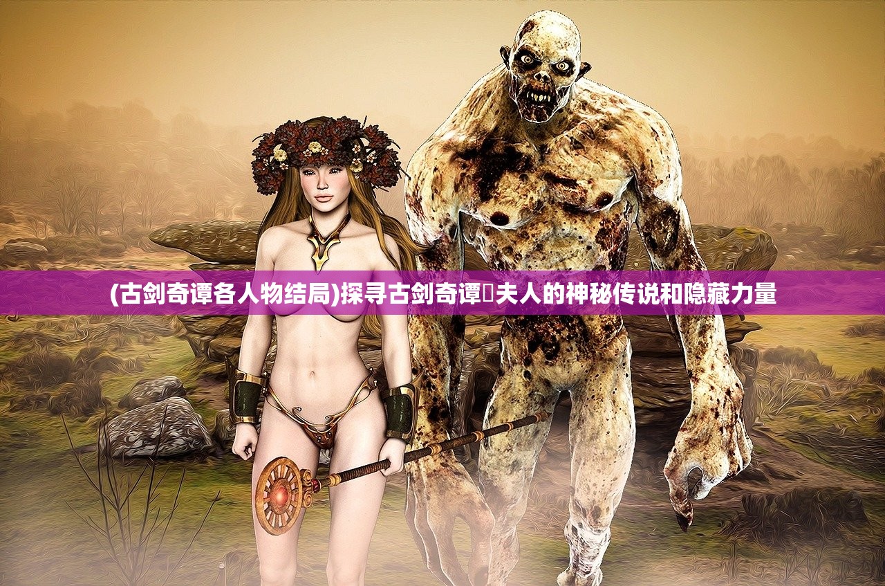(古剑奇谭各人物结局)探寻古剑奇谭炤夫人的神秘传说和隐藏力量