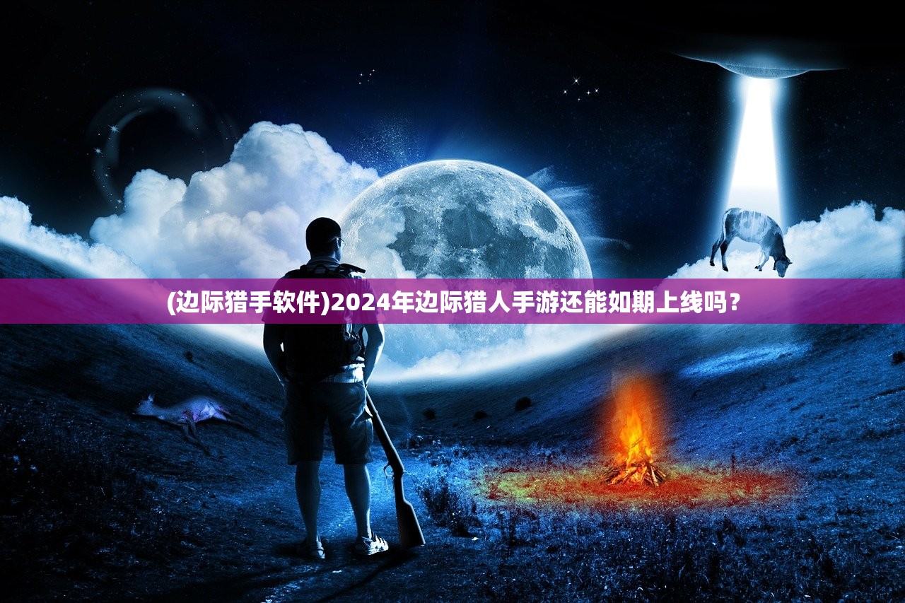 (边际猎手软件)2024年边际猎人手游还能如期上线吗？