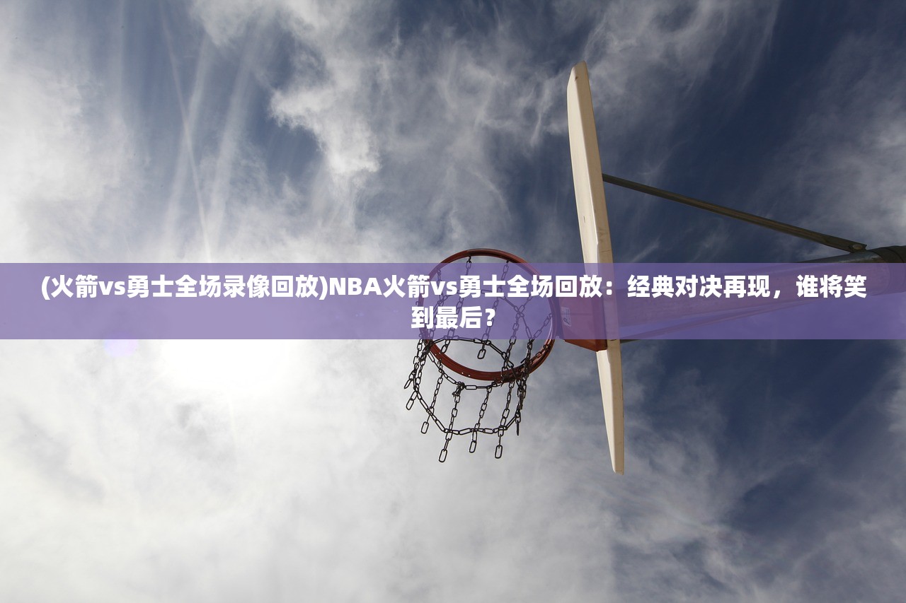 (火箭vs勇士全场录像回放)NBA火箭vs勇士全场回放：经典对决再现，谁将笑到最后？
