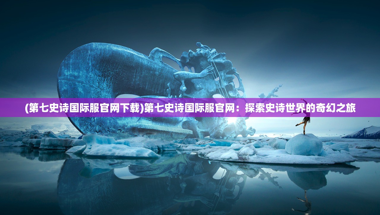 (第七史诗国际服官网下载)第七史诗国际服官网：探索史诗世界的奇幻之旅