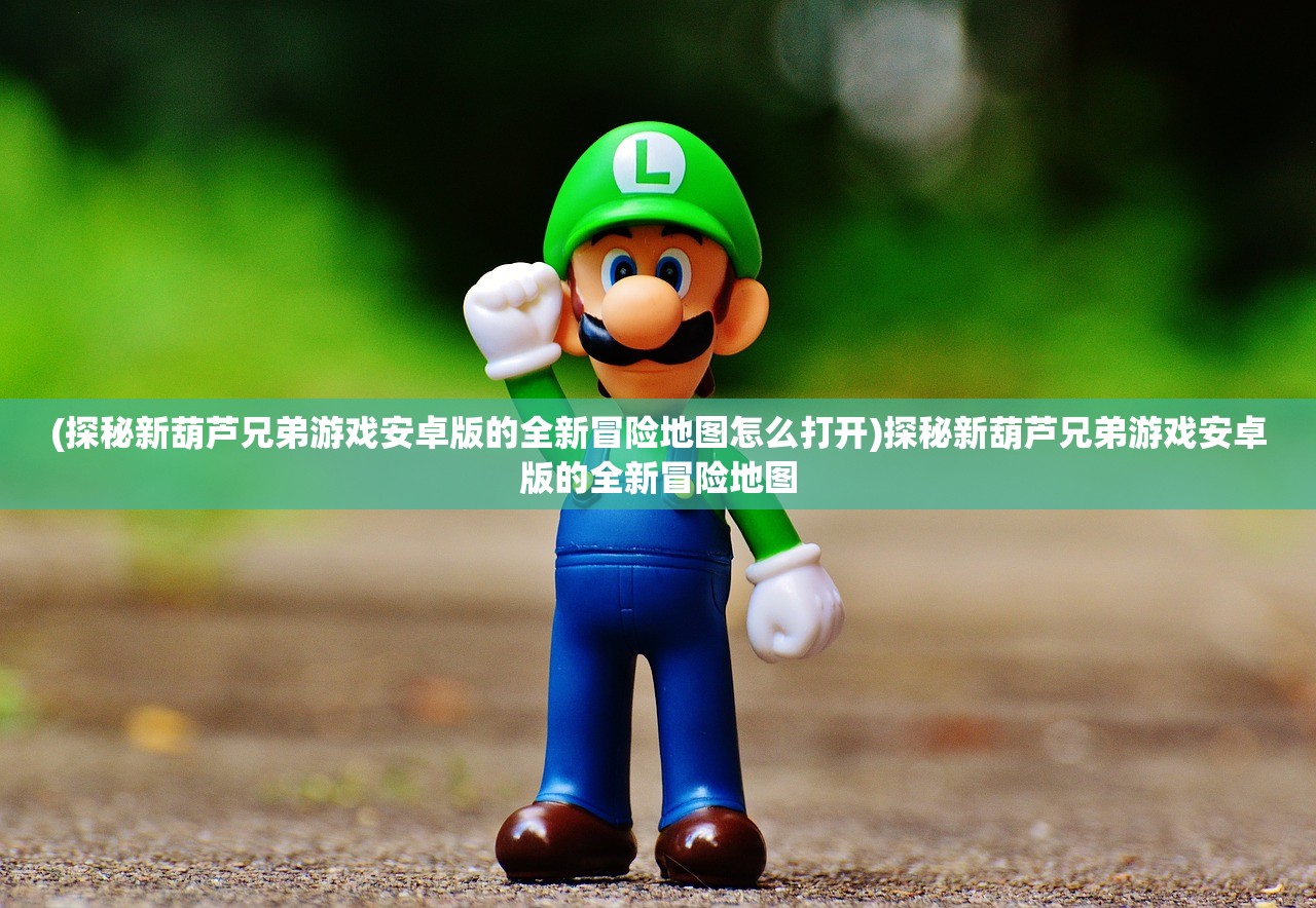(探秘新葫芦兄弟游戏安卓版的全新冒险地图怎么打开)探秘新葫芦兄弟游戏安卓版的全新冒险地图