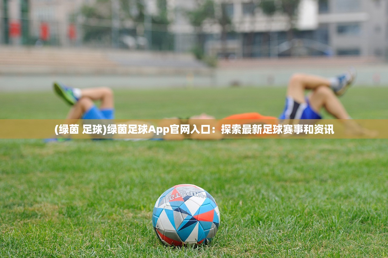 (绿茵 足球)绿茵足球App官网入口：探索最新足球赛事和资讯