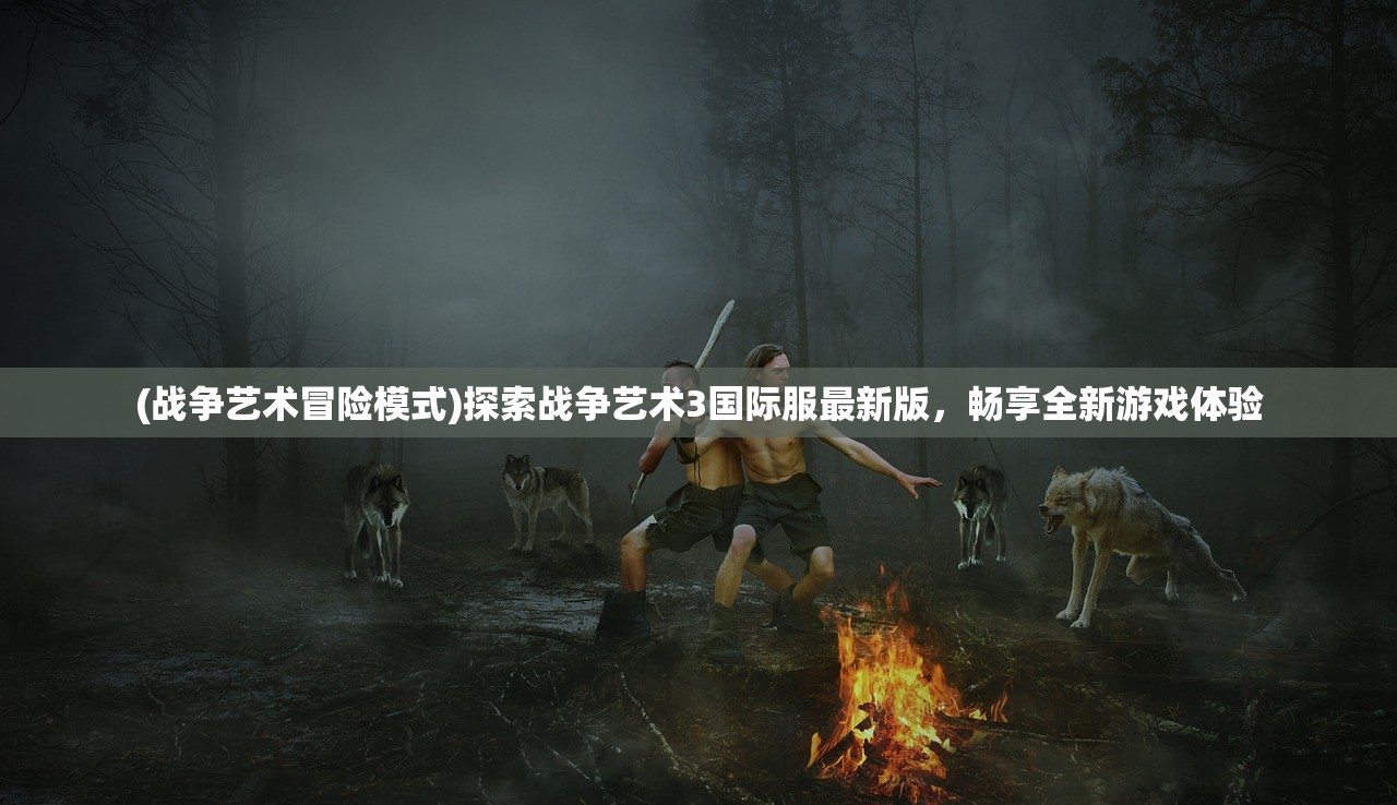 (战争艺术冒险模式)探索战争艺术3国际服最新版，畅享全新游戏体验