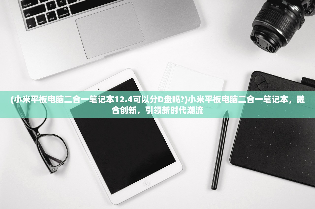 (小米平板电脑二合一笔记本12.4可以分D盘吗?)小米平板电脑二合一笔记本,融合创新,引领新时代潮流 (小米平板电脑二合一笔记本12.4可以分D盘吗?)小米平板电脑二合一笔记本,融合创新,引领新时代潮流