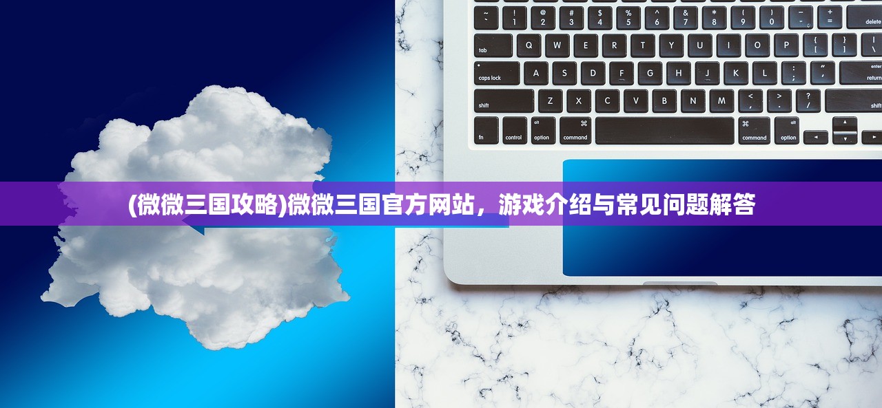 (微微三国攻略)微微三国官方网站,游戏介绍与常见问题解答 (微微三国攻略)微微三国官方网站,游戏介绍与常见问题解答