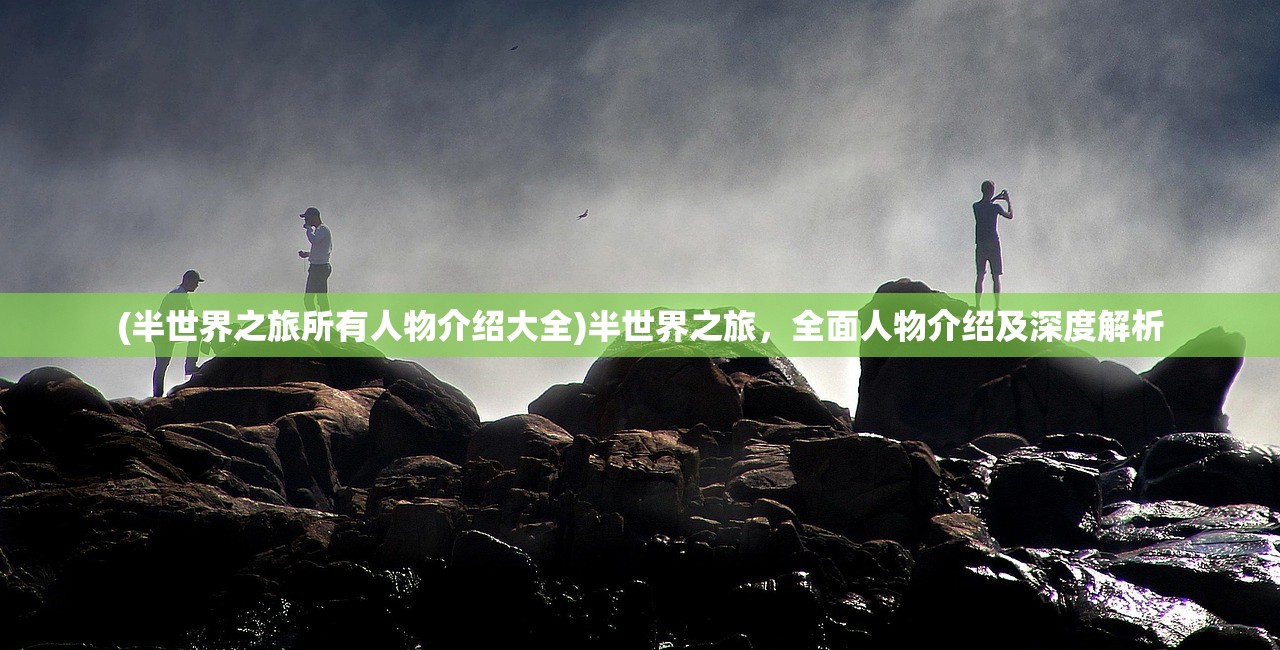 (半世界之旅所有人物介绍大全)半世界之旅，全面人物介绍及深度解析