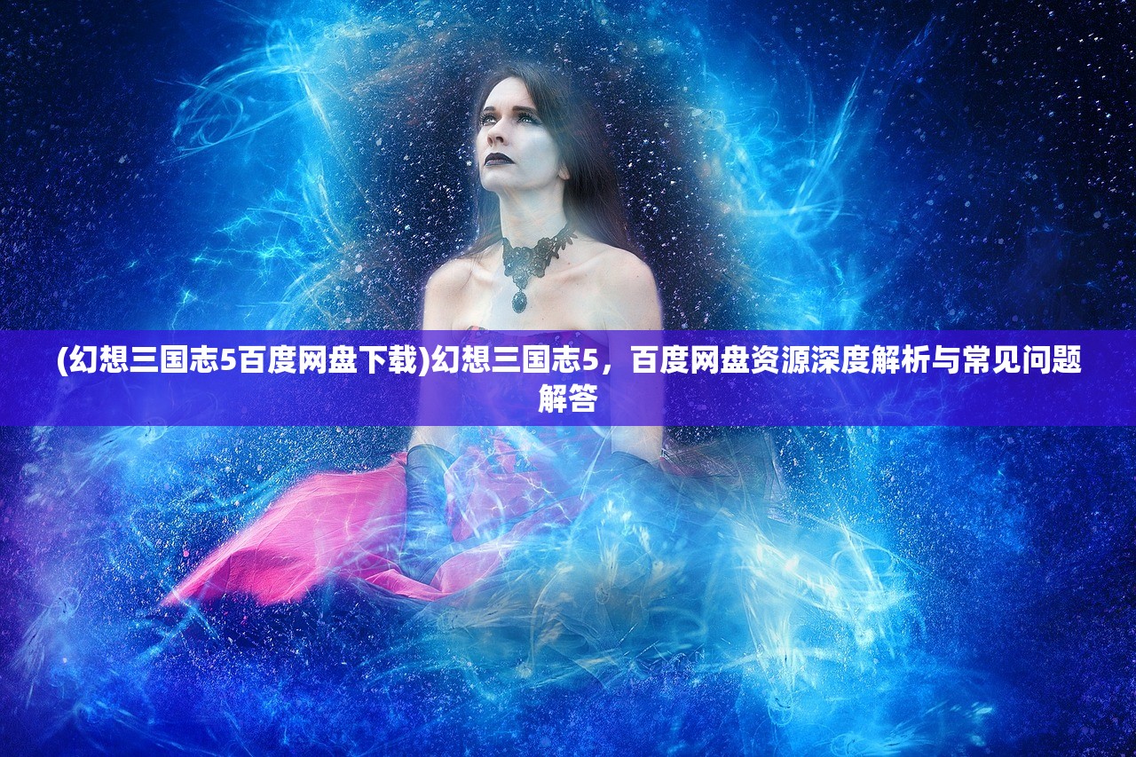 (幻想三国志5百度网盘下载)幻想三国志5，百度网盘资源深度解析与常见问题解答