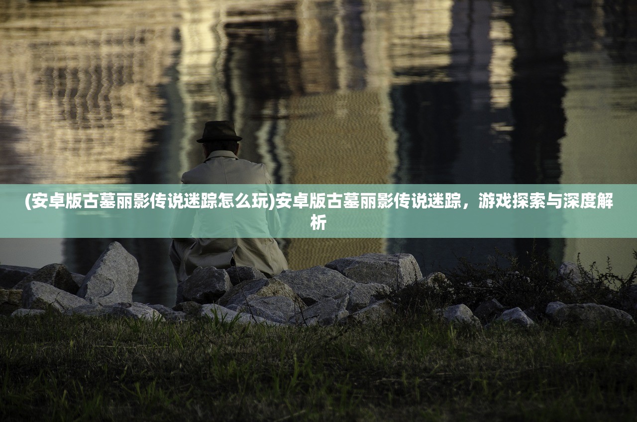 (安卓版古墓丽影传说迷踪怎么玩)安卓版古墓丽影传说迷踪，游戏探索与深度解析