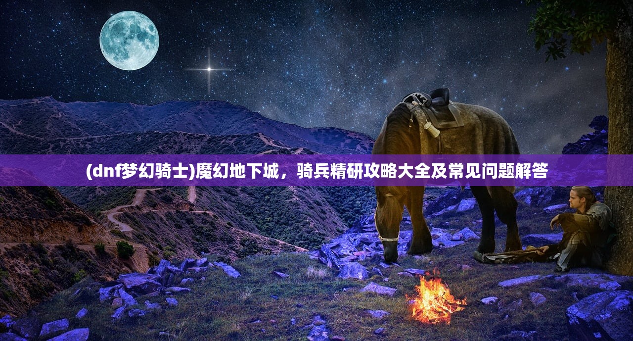 (dnf梦幻骑士)魔幻地下城，骑兵精研攻略大全及常见问题解答