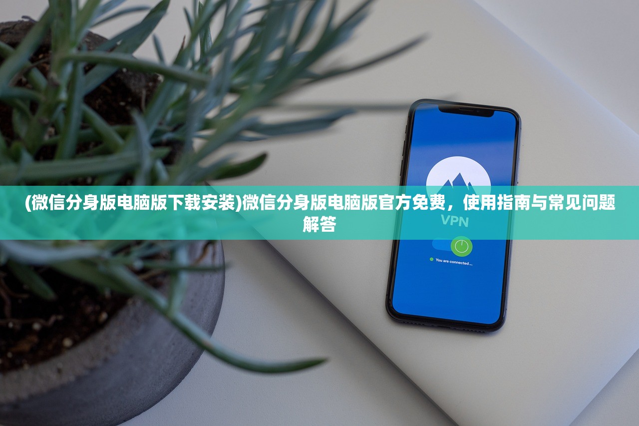 (微信分身版电脑版下载安装)微信分身版电脑版官方免费，使用指南与常见问题解答
