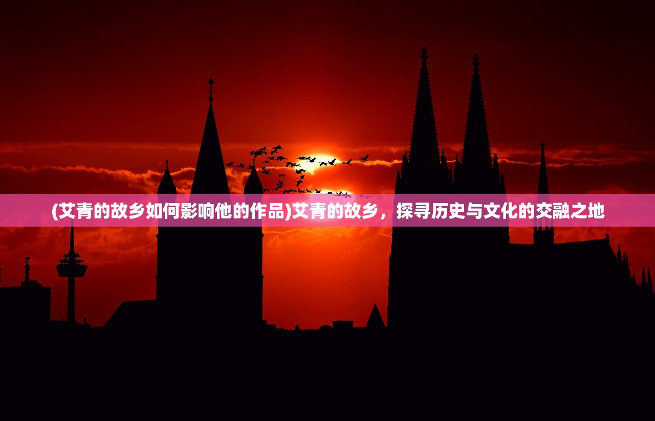 (艾青的故乡如何影响他的作品)艾青的故乡，探寻历史与文化的交融之地
