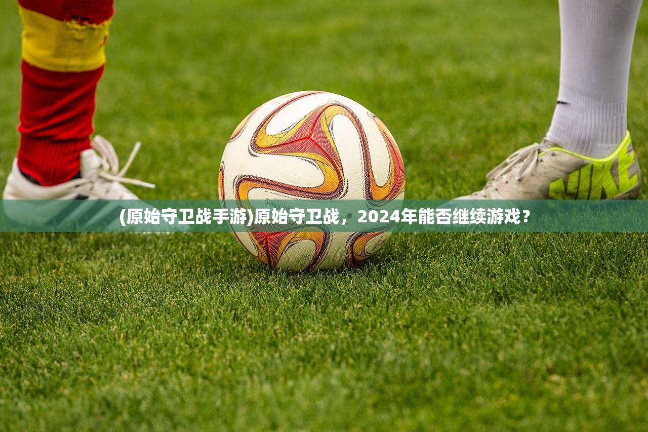 (原始守卫战手游)原始守卫战，2024年能否继续游戏？