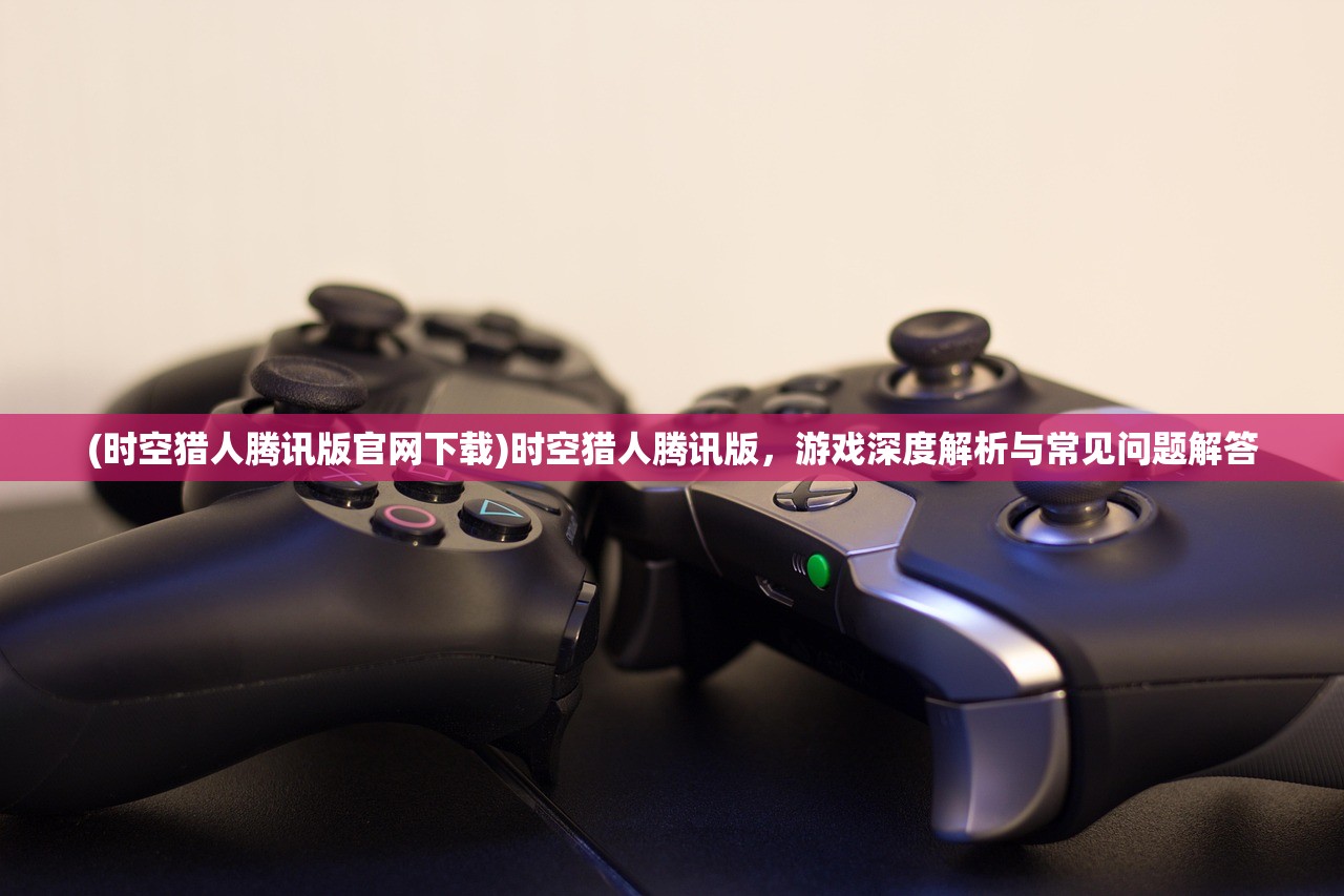 (时空猎人腾讯版官网下载)时空猎人腾讯版，游戏深度解析与常见问题解答