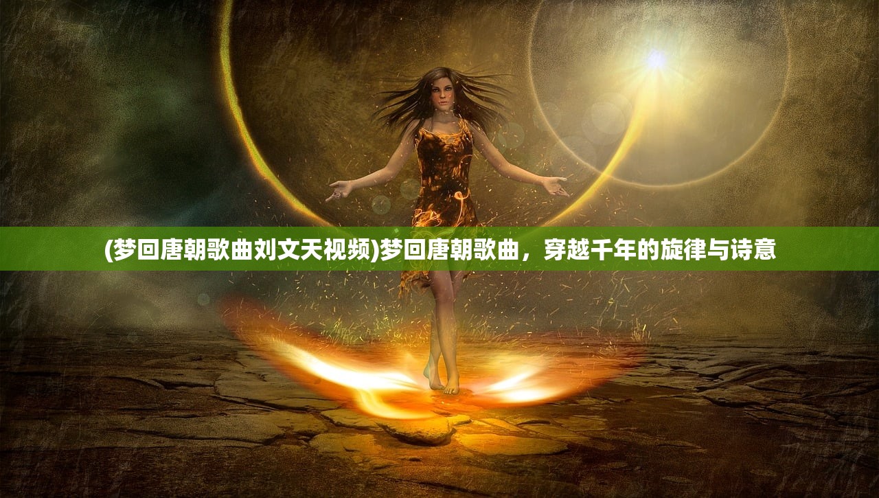 (梦回唐朝歌曲刘文天视频)梦回唐朝歌曲，穿越千年的旋律与诗意