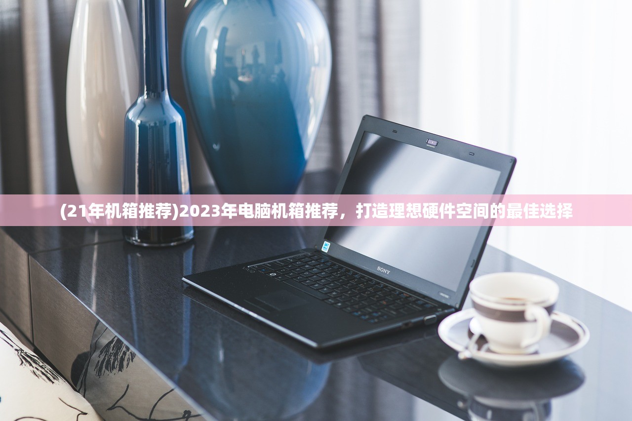 (21年机箱推荐)2023年电脑机箱推荐，打造理想硬件空间的最佳选择
