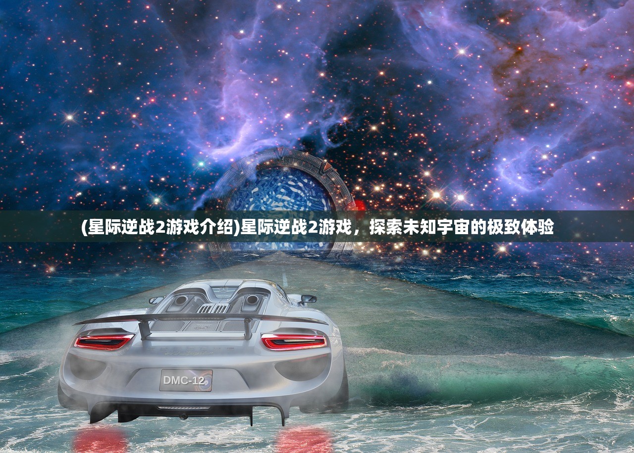 (星际逆战2游戏介绍)星际逆战2游戏，探索未知宇宙的极致体验