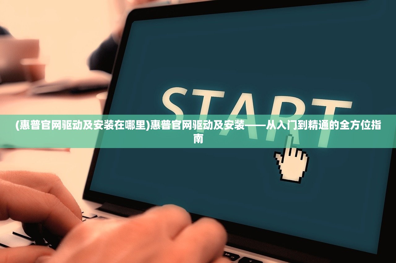 (惠普官网驱动及安装在哪里)惠普官网驱动及安装——从入门到精通的全方位指南