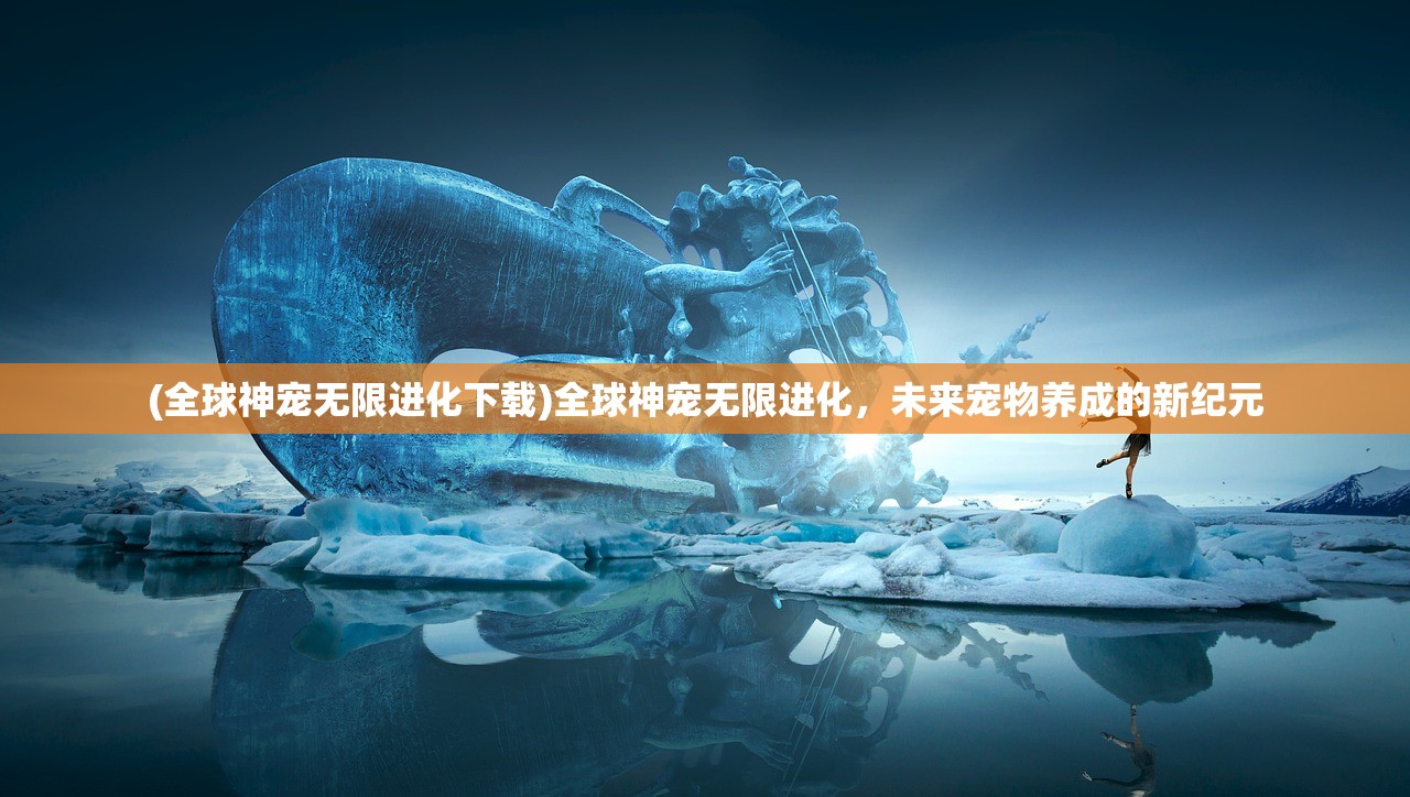 (全球神宠无限进化下载)全球神宠无限进化,未来宠物养成的新纪元 (全球神宠无限进化下载)全球神宠无限进化,未来宠物养成的新纪元