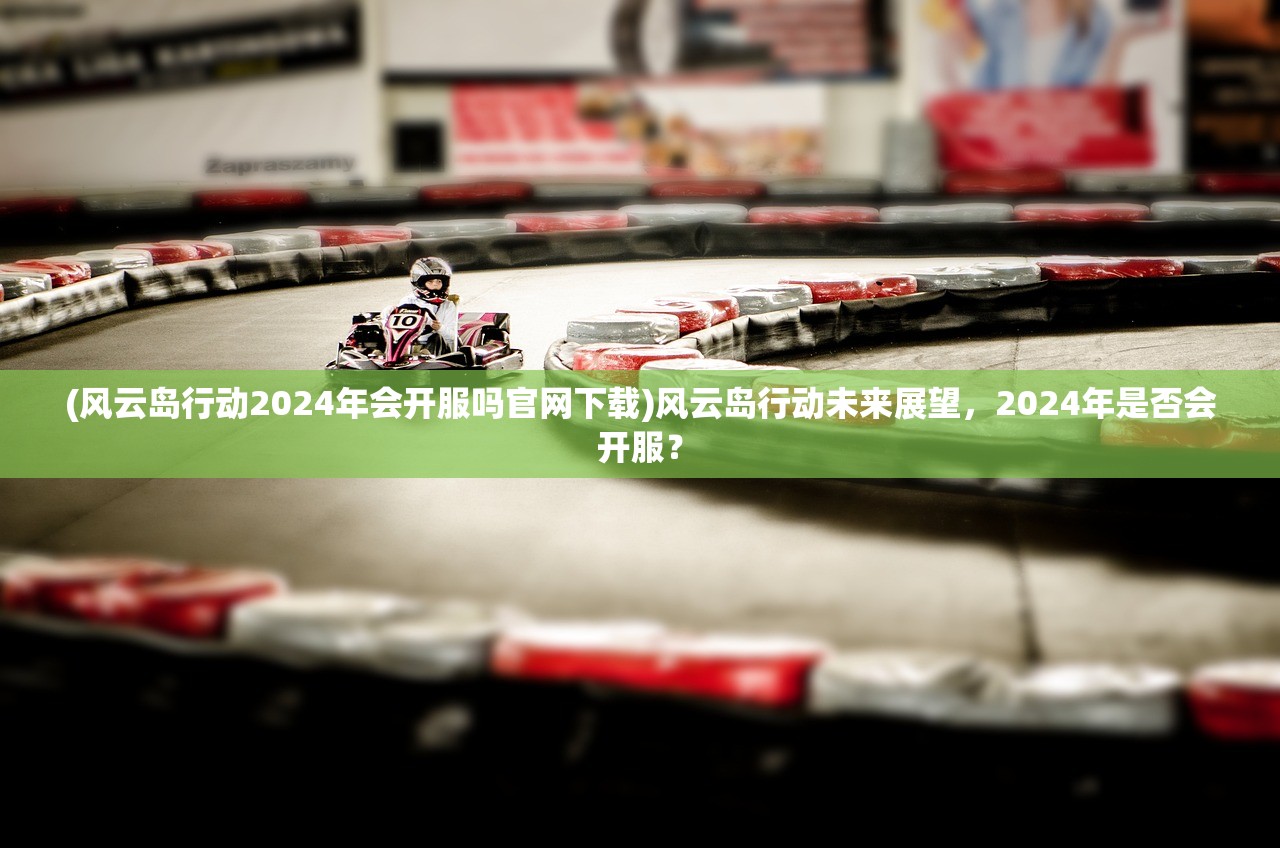 (风云岛行动2024年会开服吗官网下载)风云岛行动未来展望,2024年是否会开服? (风云岛行动2024年会开服吗官网下载)风云岛行动未来展望,2024年是否会开服?