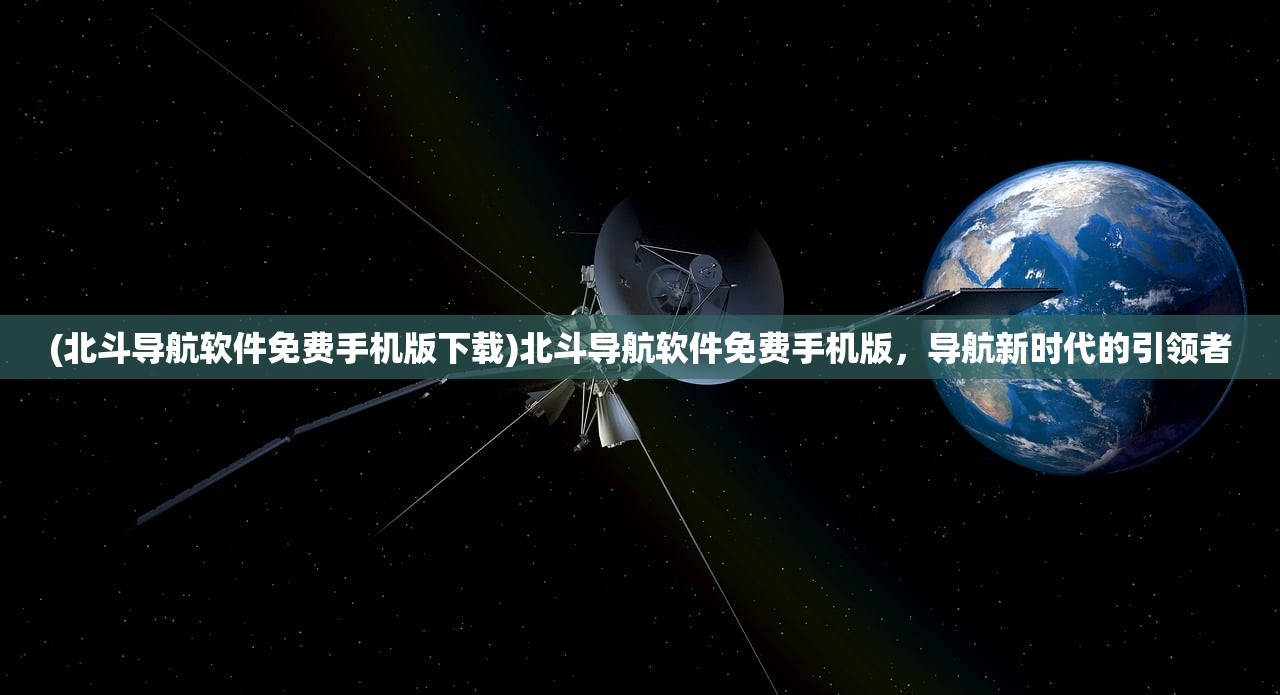 (北斗导航软件免费手机版下载)北斗导航软件免费手机版，导航新时代的引领者