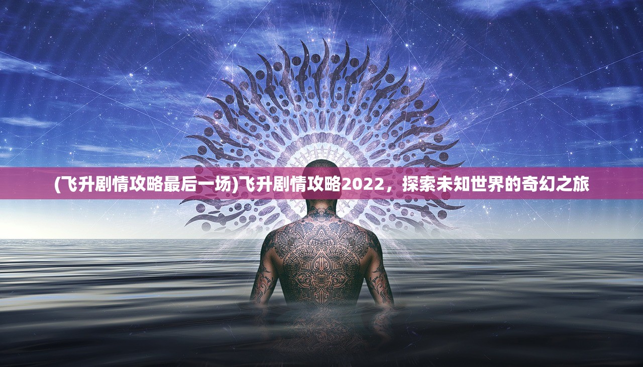 (飞升剧情攻略最后一场)飞升剧情攻略2022,探索未知世界的奇幻之旅 (飞升剧情攻略最后一场)飞升剧情攻略2022,探索未知世界的奇幻之旅