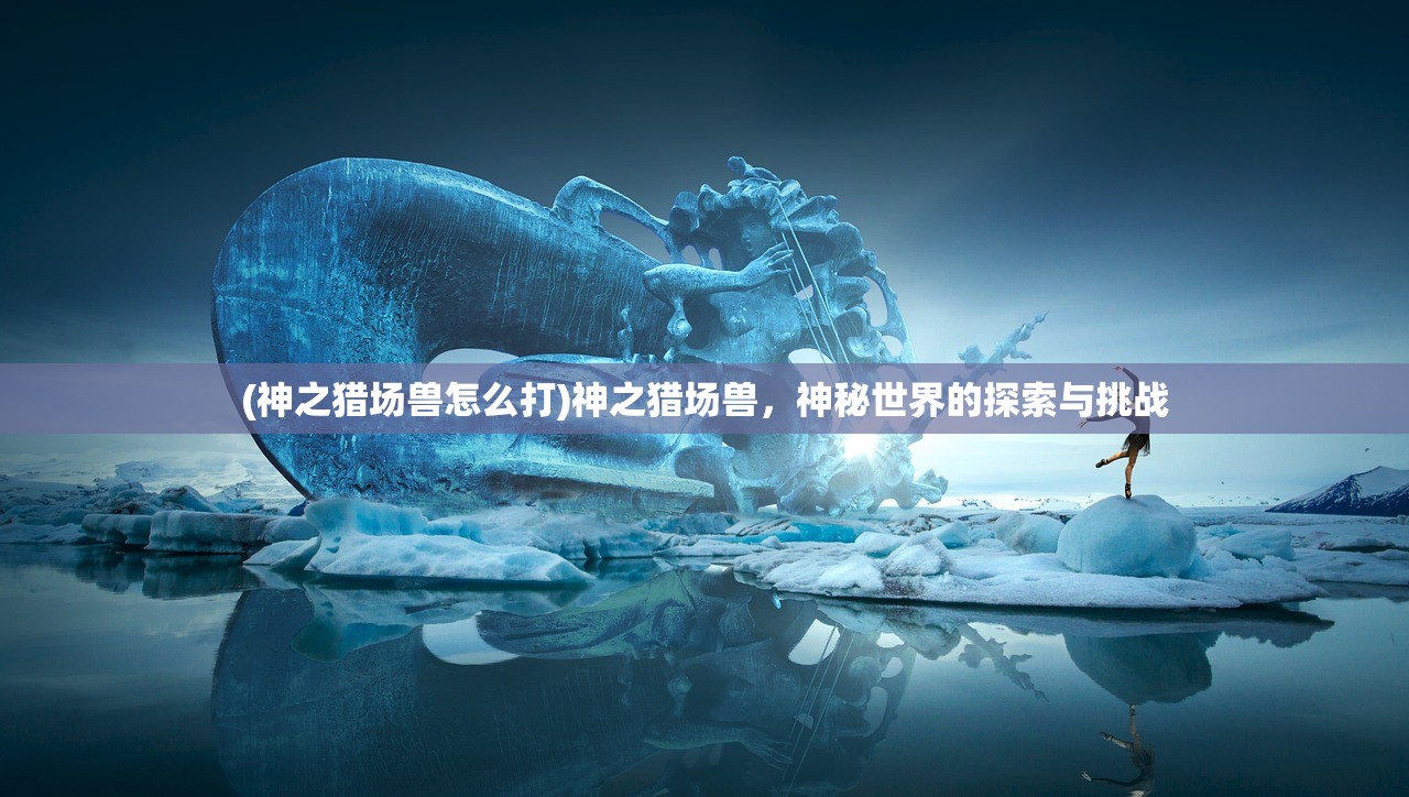 (神之猎场兽怎么打)神之猎场兽,神秘世界的探索与挑战 (神之猎场兽怎么打)神之猎场兽,神秘世界的探索与挑战