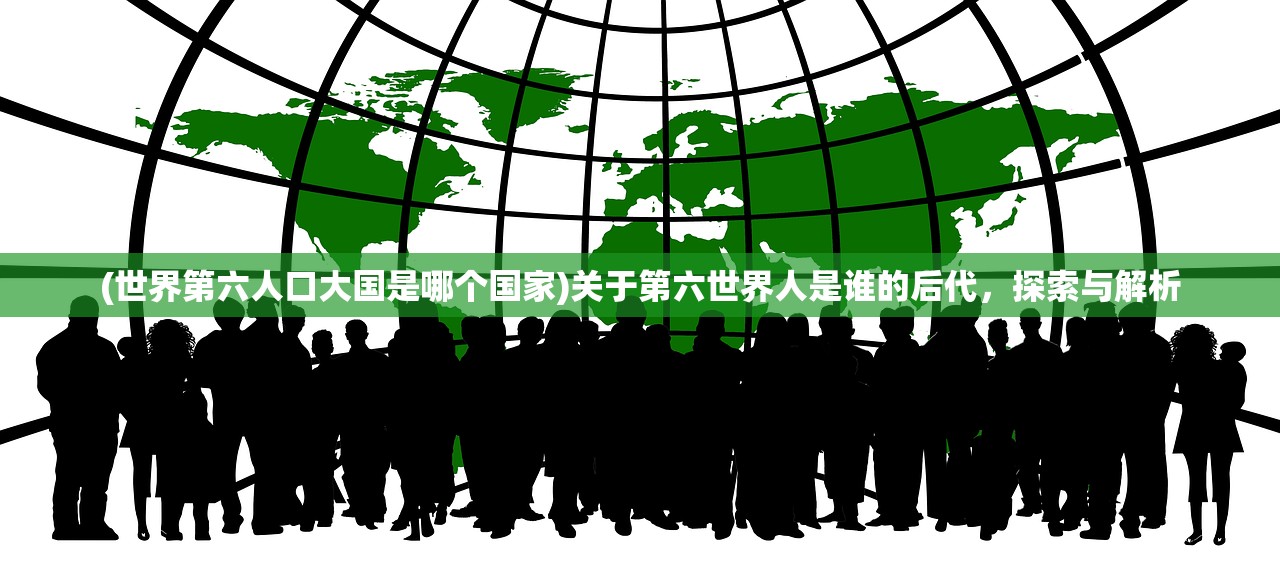 (世界第六人口大国是哪个国家)关于第六世界人是谁的后代，探索与解析