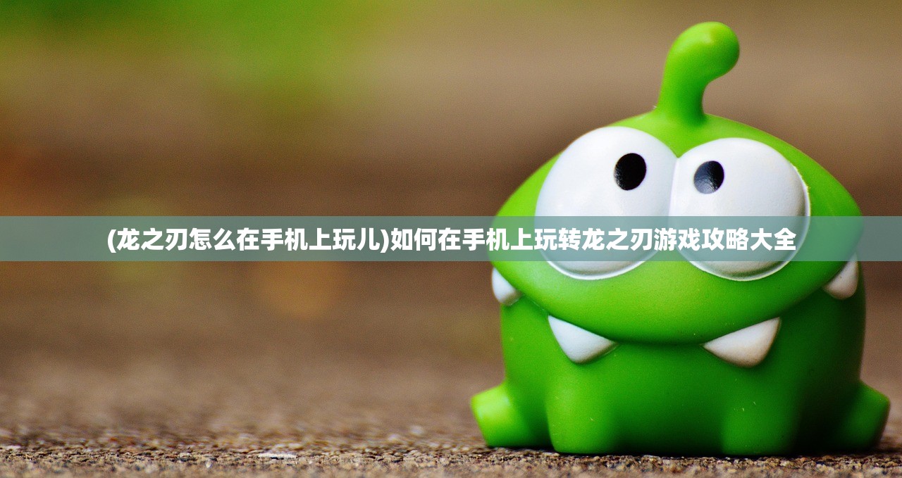 (龙之刃怎么在手机上玩儿)如何在手机上玩转龙之刃游戏攻略大全