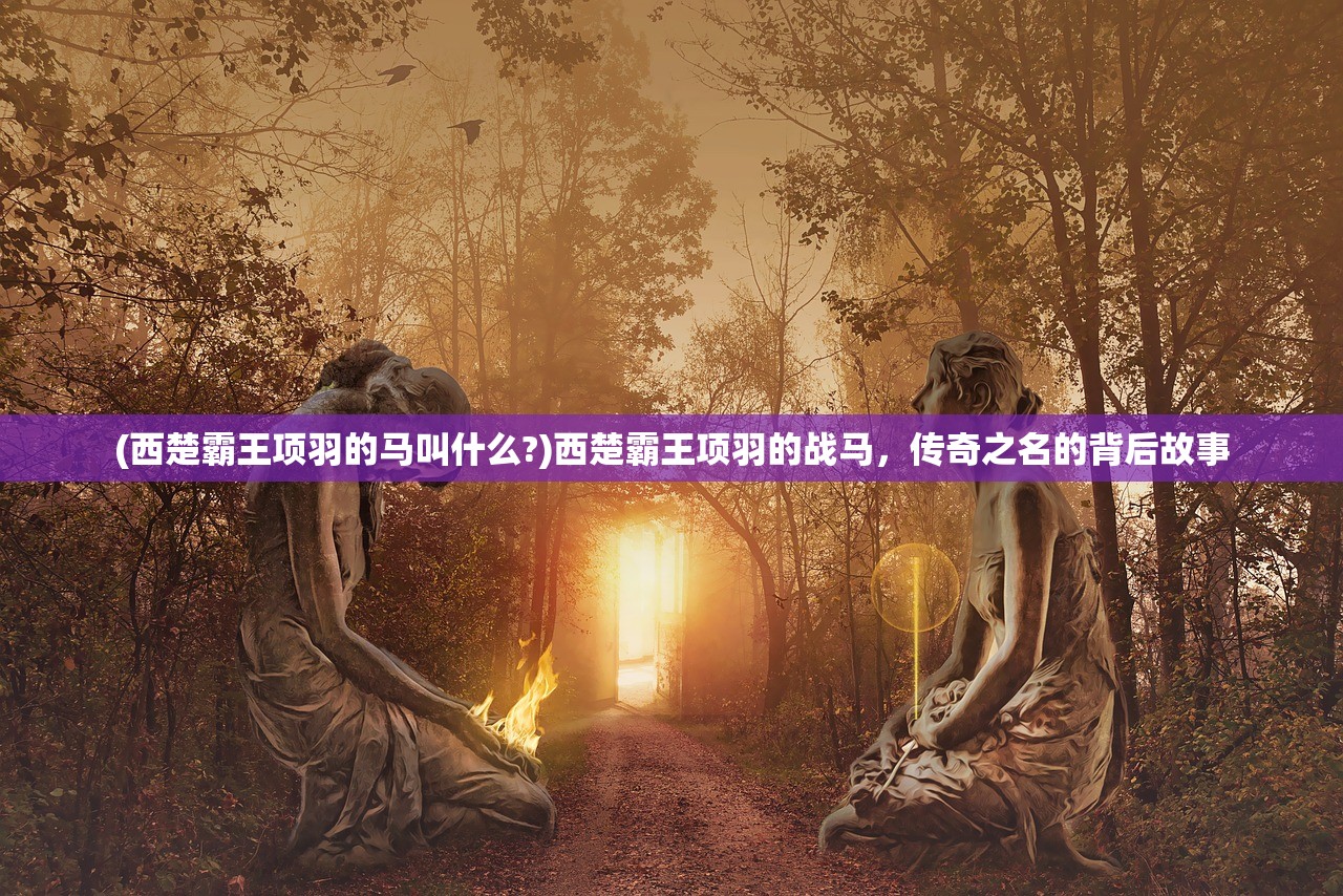 (西楚霸王项羽的马叫什么?)西楚霸王项羽的战马,传奇之名的背后故事 (西楚霸王项羽的马叫什么?)西楚霸王项羽的战马,传奇之名的背后故事