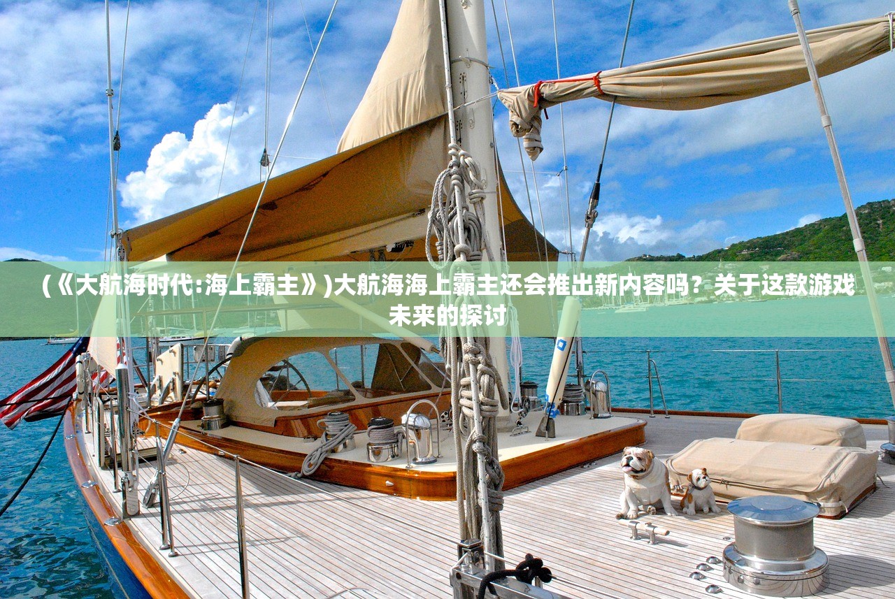 (《大航海时代:海上霸主》)大航海海上霸主还会推出新内容吗?关于这款游戏未来的探讨 (《大航海时代:海上霸主》)大航海海上霸主还会推出新内容吗?关于这款游戏未来的探讨