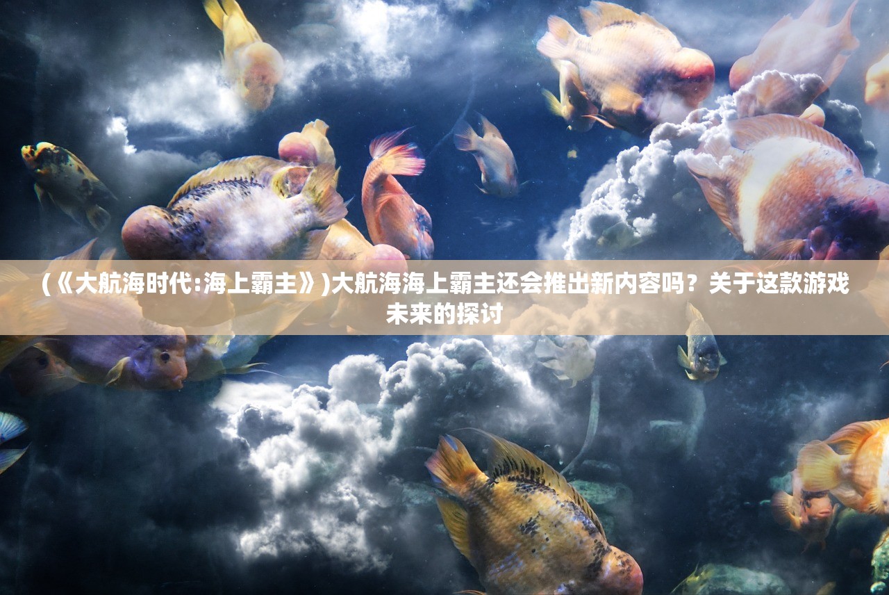 (《大航海时代:海上霸主》)大航海海上霸主还会推出新内容吗?关于这款游戏未来的探讨 (《大航海时代:海上霸主》)大航海海上霸主还会推出新内容吗?关于这款游戏未来的探讨