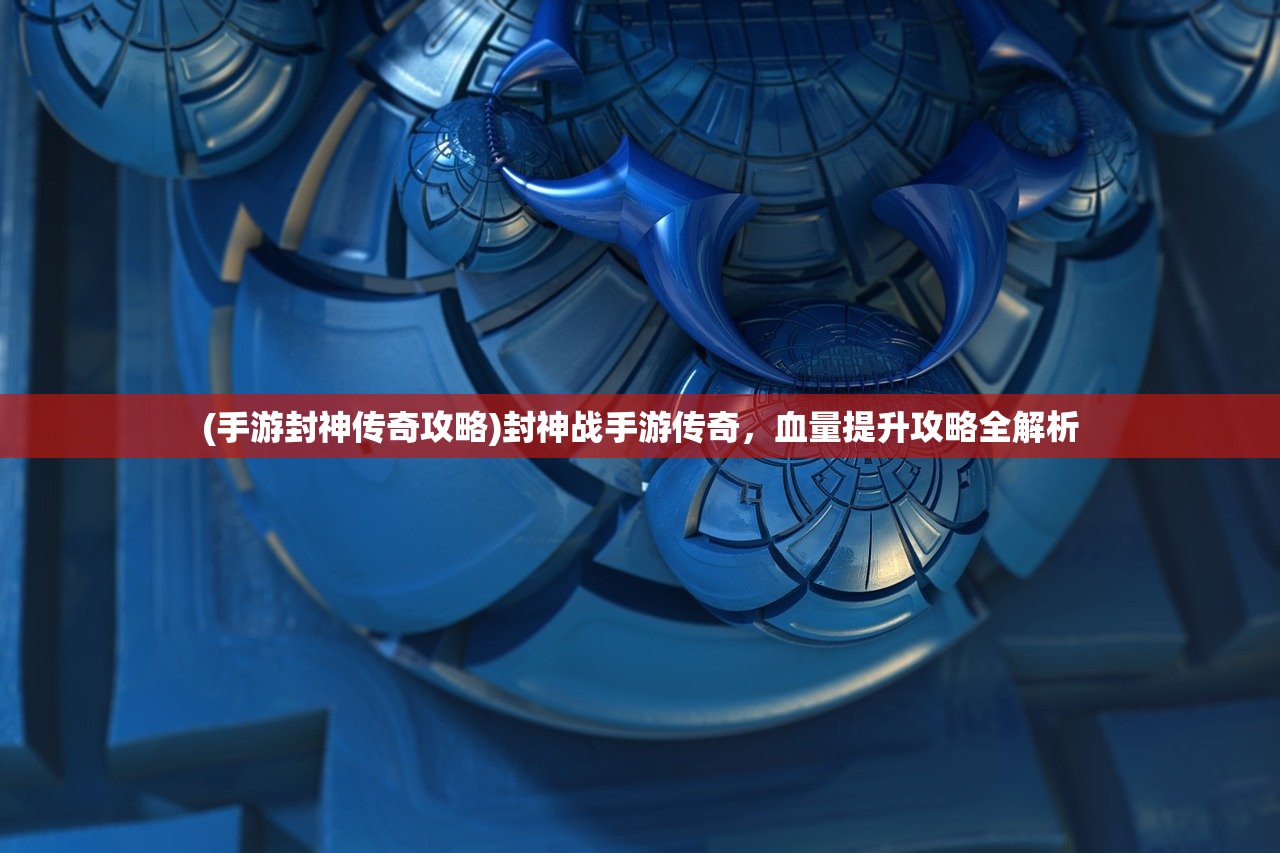 (手游封神传奇攻略)封神战手游传奇,血量提升攻略全解析 (手游封神传奇攻略)封神战手游传奇,血量提升攻略全解析