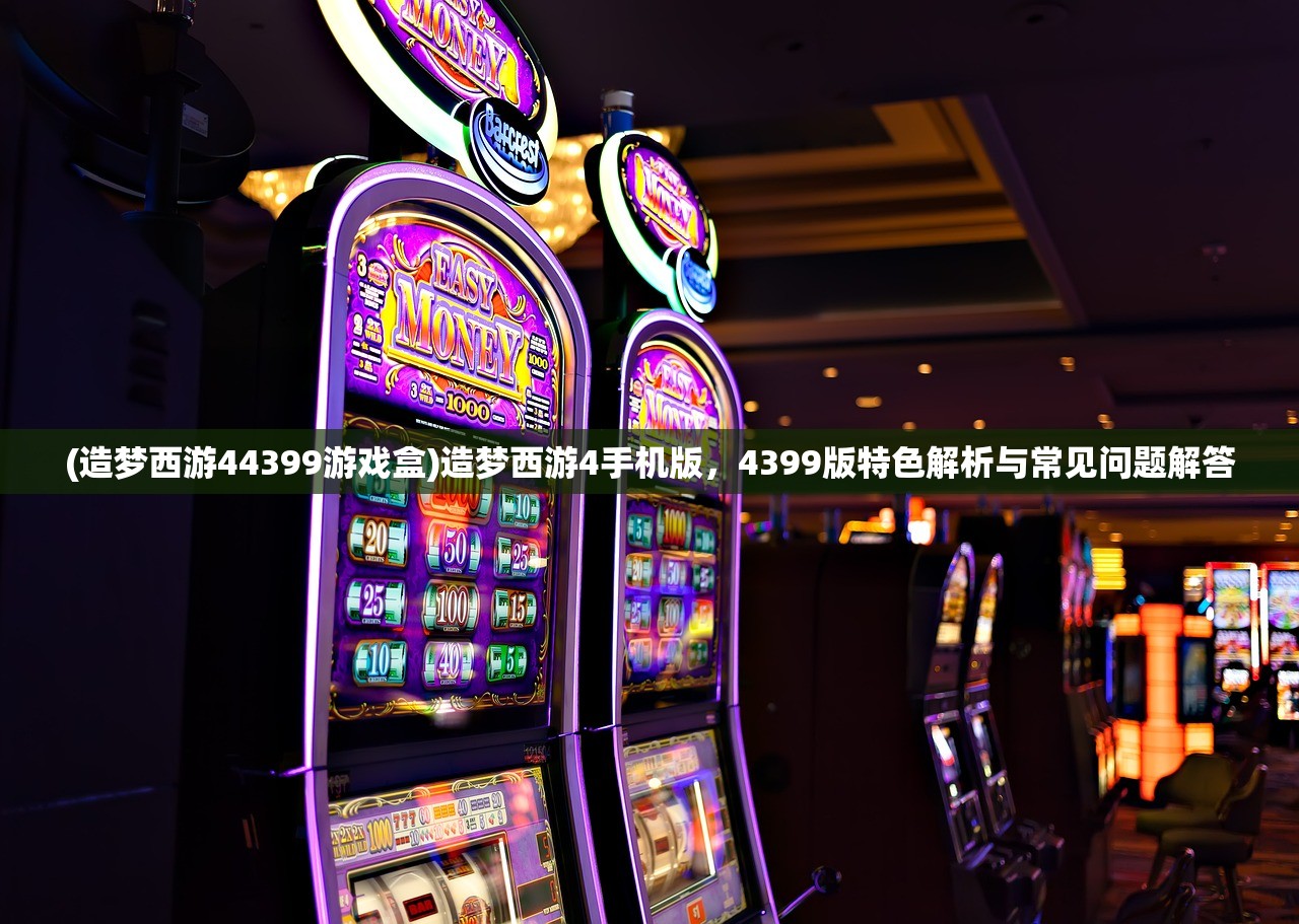 (造梦西游44399游戏盒)造梦西游4手机版,4399版特色解析与常见问题解答 (造梦西游44399游戏盒)造梦西游4手机版,4399版特色解析与常见问题解答