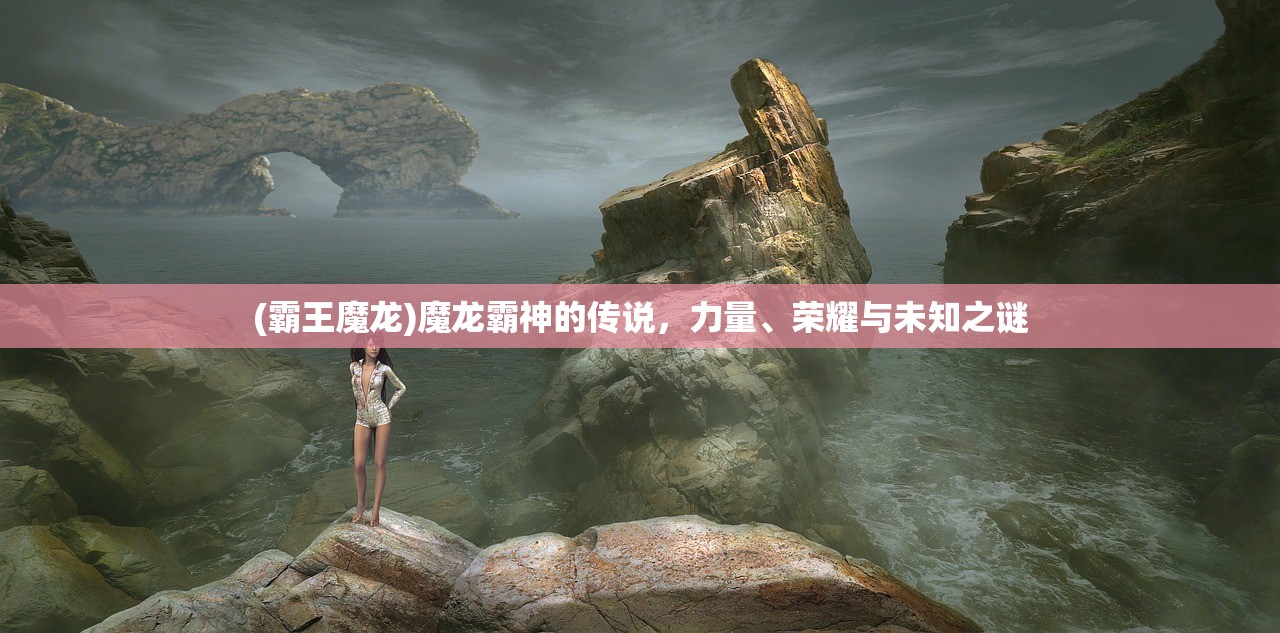 (霸王魔龙)魔龙霸神的传说,力量、荣耀与未知之谜 (霸王魔龙)魔龙霸神的传说,力量、荣耀与未知之谜