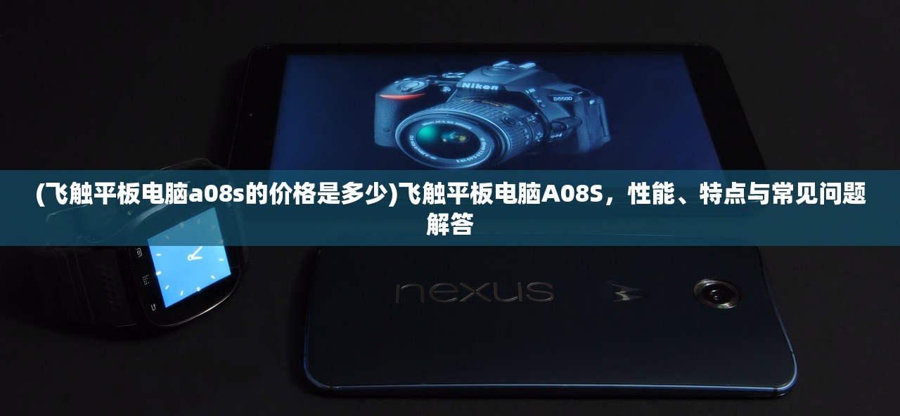 (飞触平板电脑a08s的价格是多少)飞触平板电脑A08S,性能、特点与常见问题解答 (飞触平板电脑a08s的价格是多少)飞触平板电脑A08S,性能、特点与常见问题解答