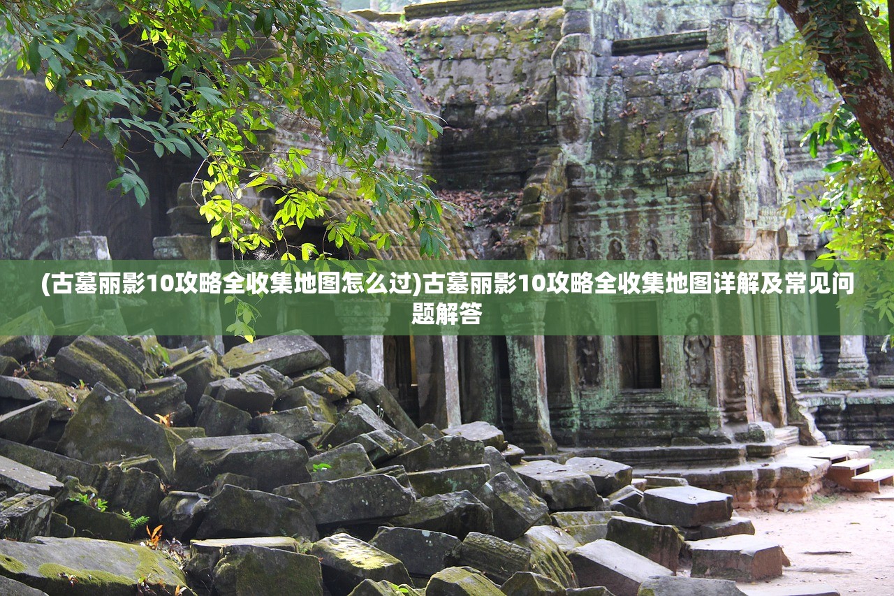 (古墓丽影10攻略全收集地图怎么过)古墓丽影10攻略全收集地图详解及常见问题解答 (古墓丽影10攻略全收集地图怎么过)古墓丽影10攻略全收集地图详解及常见问题解答