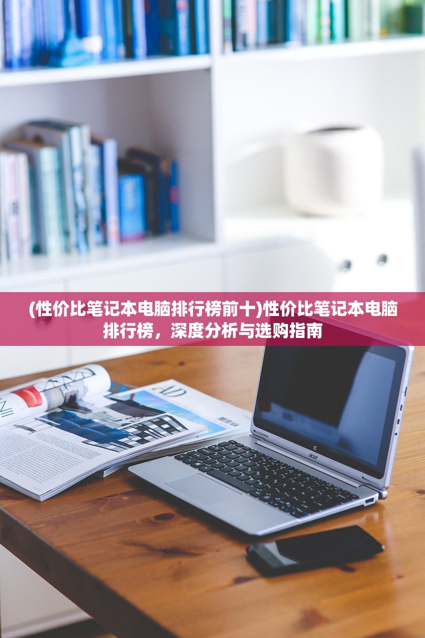 (性价比笔记本电脑排行榜前十)性价比笔记本电脑排行榜,深度分析与选购指南 (性价比笔记本电脑排行榜前十)性价比笔记本电脑排行榜,深度分析与选购指南