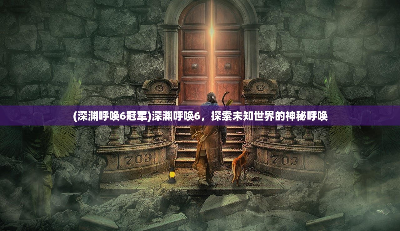 (深渊呼唤6冠军)深渊呼唤6,探索未知世界的神秘呼唤 (深渊呼唤6冠军)深渊呼唤6,探索未知世界的神秘呼唤