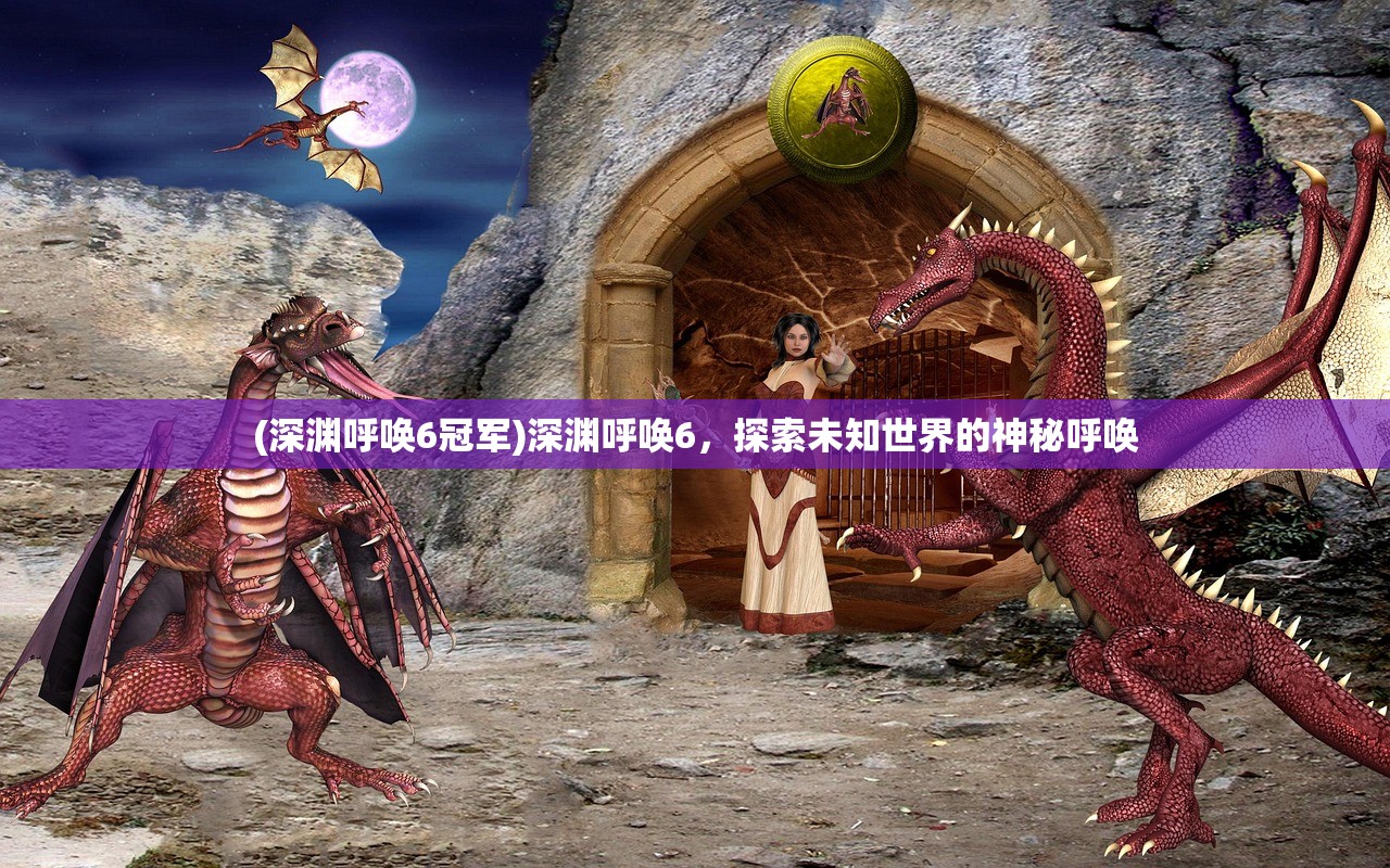(深渊呼唤6冠军)深渊呼唤6,探索未知世界的神秘呼唤 (深渊呼唤6冠军)深渊呼唤6,探索未知世界的神秘呼唤