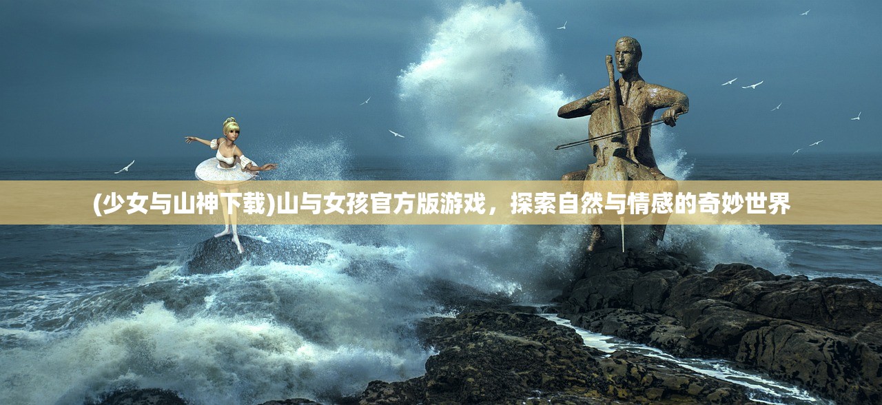 (少女与山神下载)山与女孩官方版游戏,探索自然与情感的奇妙世界 (少女与山神下载)山与女孩官方版游戏,探索自然与情感的奇妙世界