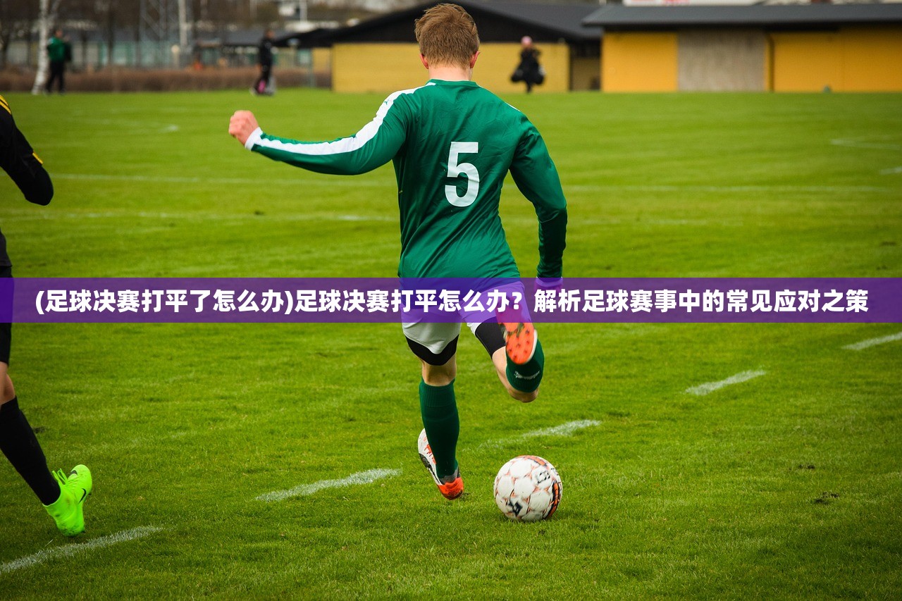 (足球决赛打平了怎么办)足球决赛打平怎么办？解析足球赛事中的常见应对之策